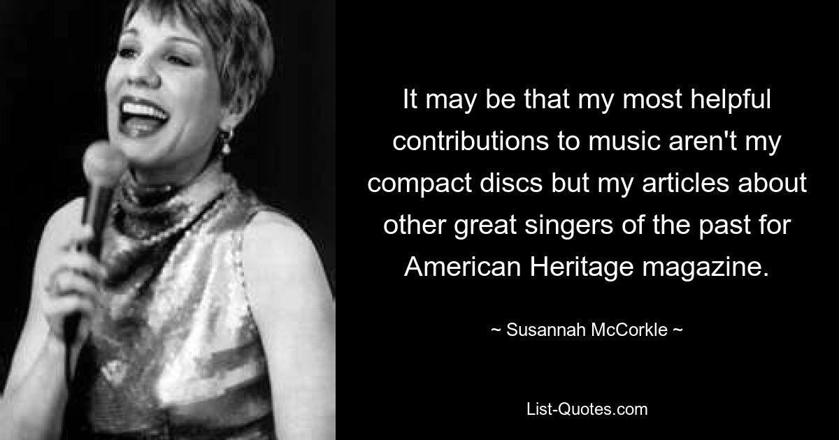 It may be that my most helpful contributions to music aren't my compact discs but my articles about other great singers of the past for American Heritage magazine. — © Susannah McCorkle