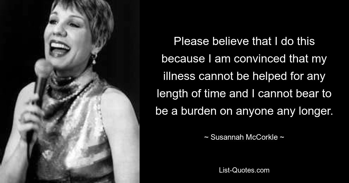 Please believe that I do this because I am convinced that my illness cannot be helped for any length of time and I cannot bear to be a burden on anyone any longer. — © Susannah McCorkle