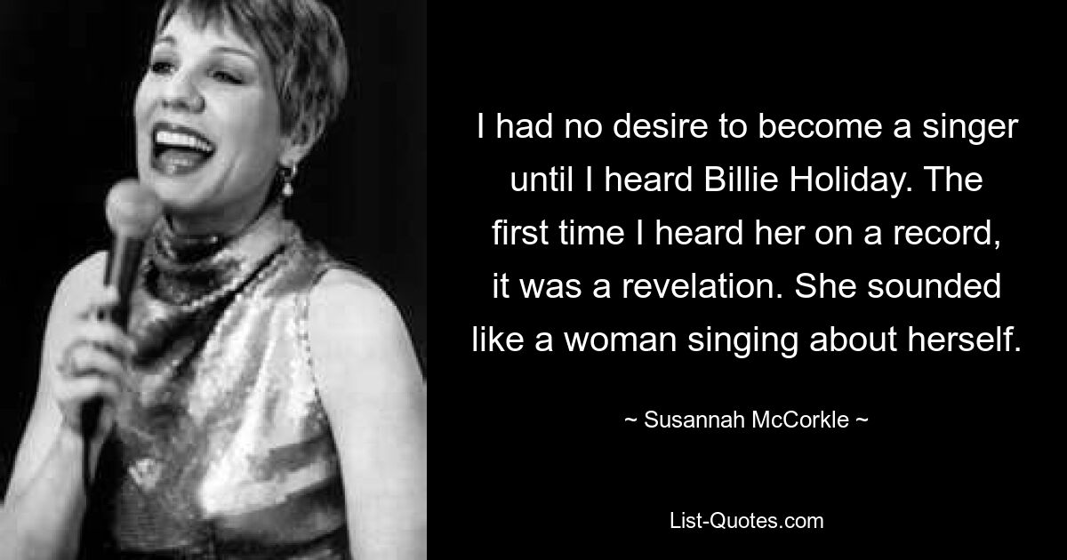 Ich hatte keine Lust, Sängerin zu werden, bis ich Billie Holiday hörte. Als ich sie zum ersten Mal auf einer Platte hörte, war es eine Offenbarung. Sie klang wie eine Frau, die über sich selbst singt. — © Susannah McCorkle 