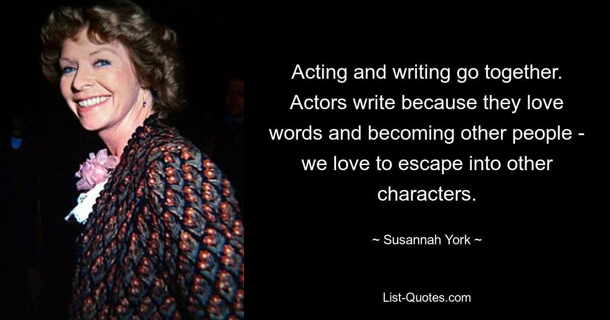 Acting and writing go together. Actors write because they love words and becoming other people - we love to escape into other characters. — © Susannah York