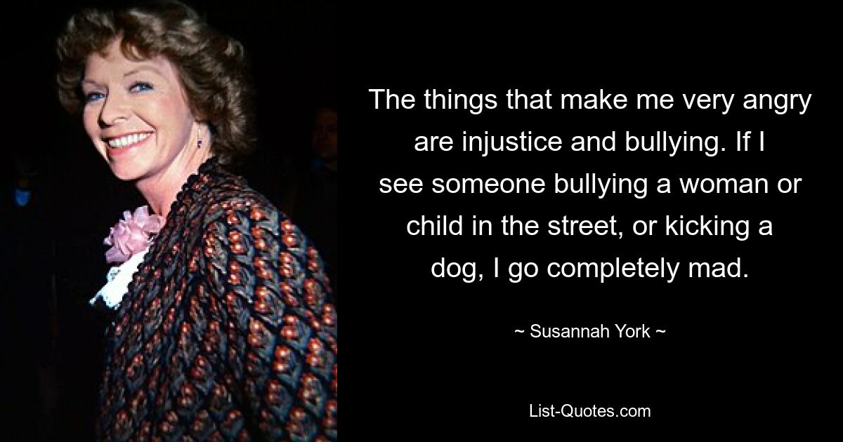 The things that make me very angry are injustice and bullying. If I see someone bullying a woman or child in the street, or kicking a dog, I go completely mad. — © Susannah York