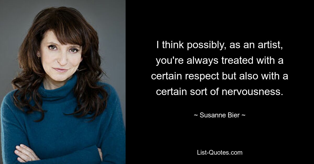 I think possibly, as an artist, you're always treated with a certain respect but also with a certain sort of nervousness. — © Susanne Bier