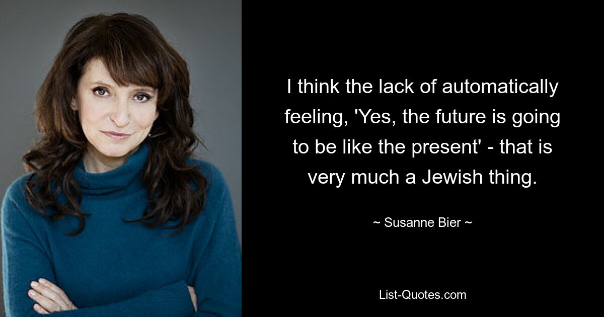 I think the lack of automatically feeling, 'Yes, the future is going to be like the present' - that is very much a Jewish thing. — © Susanne Bier