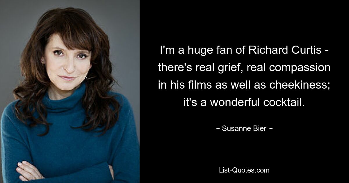 I'm a huge fan of Richard Curtis - there's real grief, real compassion in his films as well as cheekiness; it's a wonderful cocktail. — © Susanne Bier