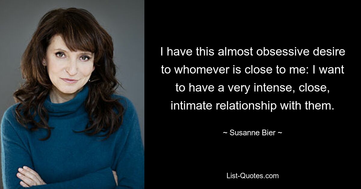 I have this almost obsessive desire to whomever is close to me: I want to have a very intense, close, intimate relationship with them. — © Susanne Bier