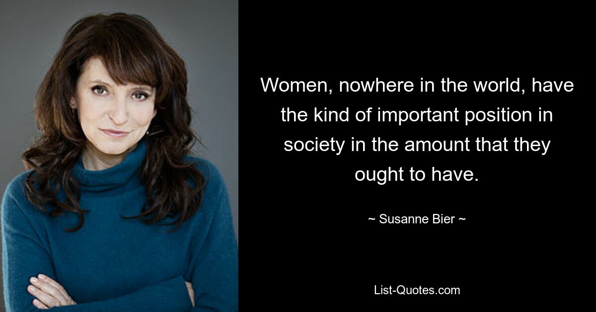 Women, nowhere in the world, have the kind of important position in society in the amount that they ought to have. — © Susanne Bier