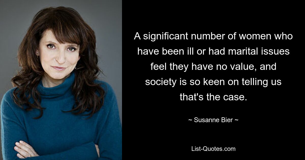 A significant number of women who have been ill or had marital issues feel they have no value, and society is so keen on telling us that's the case. — © Susanne Bier