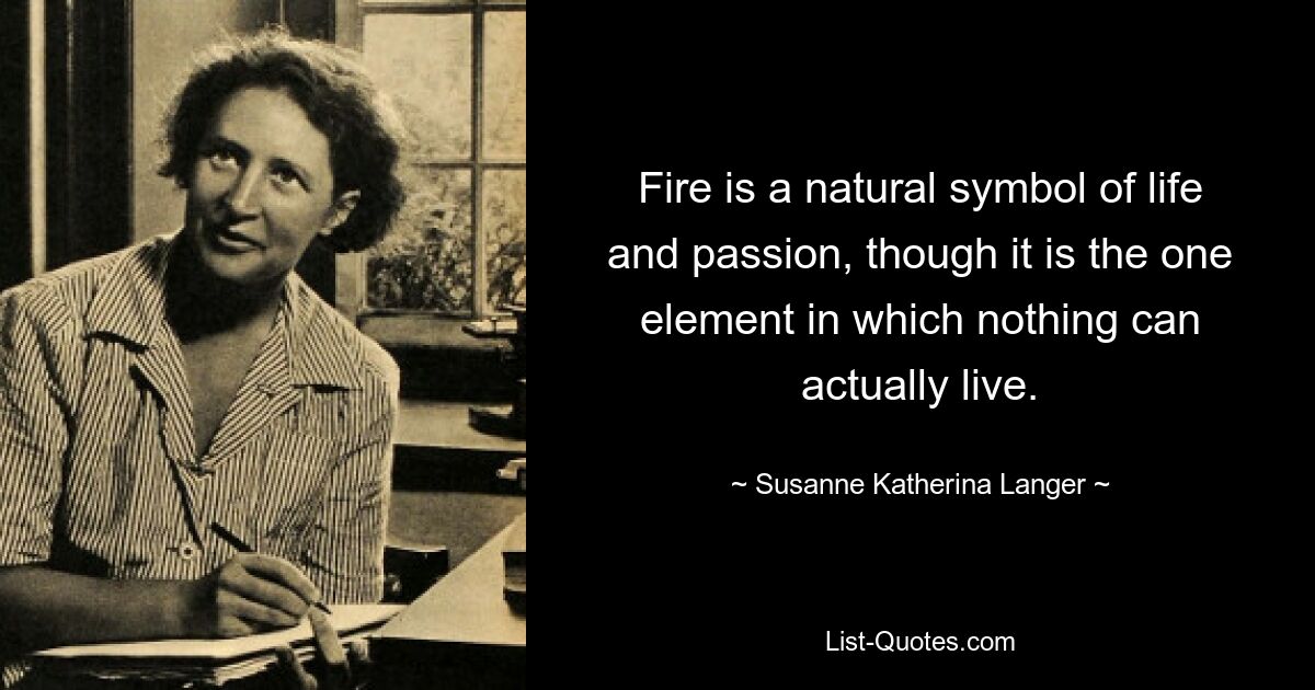 Fire is a natural symbol of life and passion, though it is the one element in which nothing can actually live. — © Susanne Katherina Langer