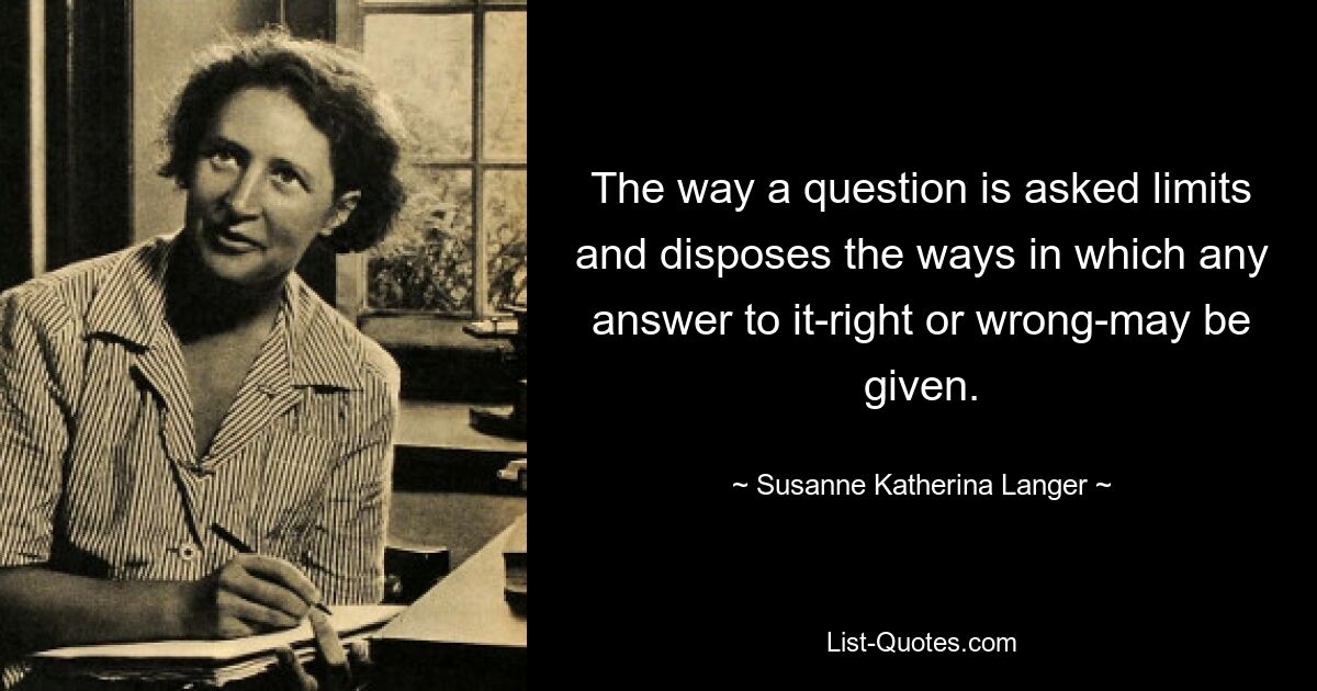 The way a question is asked limits and disposes the ways in which any answer to it-right or wrong-may be given. — © Susanne Katherina Langer