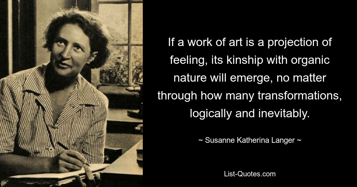 If a work of art is a projection of feeling, its kinship with organic nature will emerge, no matter through how many transformations, logically and inevitably. — © Susanne Katherina Langer