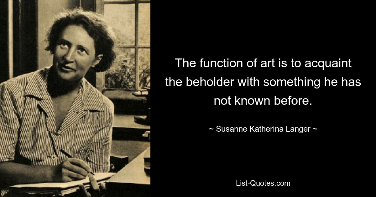 The function of art is to acquaint the beholder with something he has not known before. — © Susanne Katherina Langer