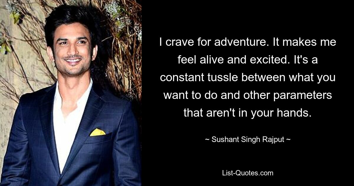 I crave for adventure. It makes me feel alive and excited. It's a constant tussle between what you want to do and other parameters that aren't in your hands. — © Sushant Singh Rajput