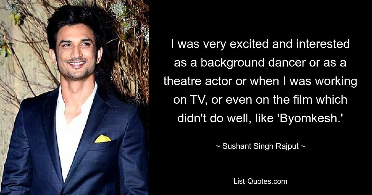 I was very excited and interested as a background dancer or as a theatre actor or when I was working on TV, or even on the film which didn't do well, like 'Byomkesh.' — © Sushant Singh Rajput