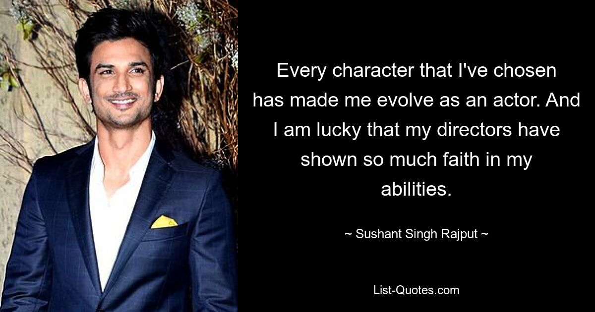 Every character that I've chosen has made me evolve as an actor. And I am lucky that my directors have shown so much faith in my abilities. — © Sushant Singh Rajput