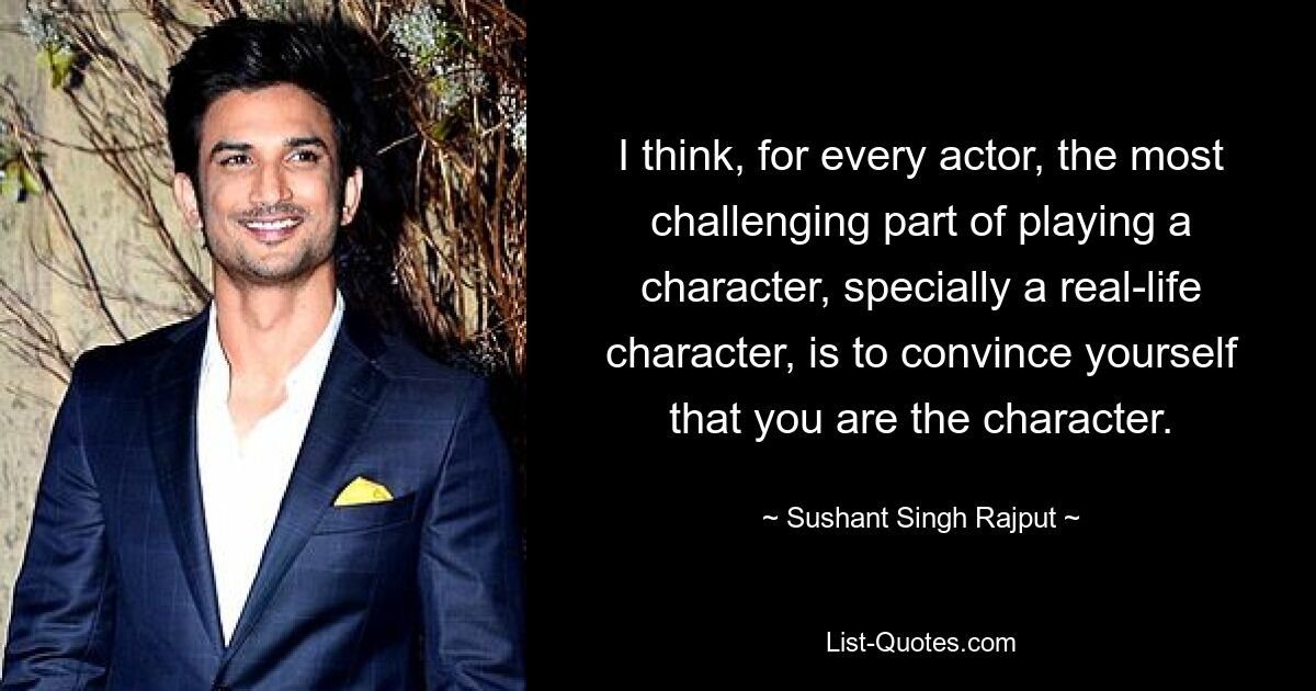 I think, for every actor, the most challenging part of playing a character, specially a real-life character, is to convince yourself that you are the character. — © Sushant Singh Rajput