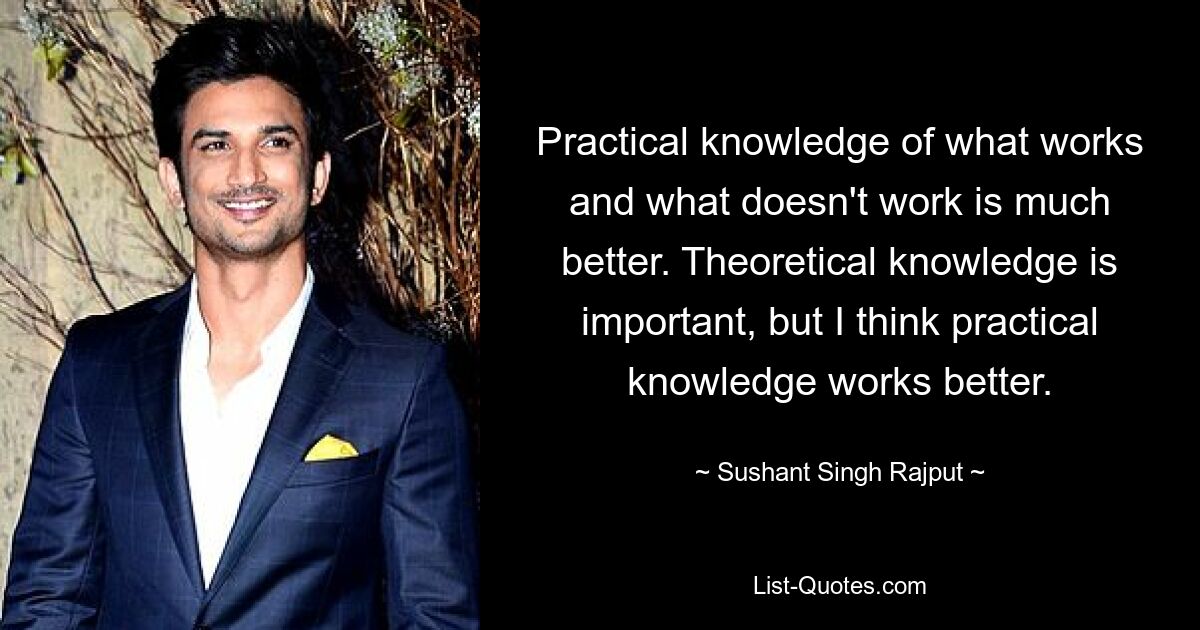 Practical knowledge of what works and what doesn't work is much better. Theoretical knowledge is important, but I think practical knowledge works better. — © Sushant Singh Rajput