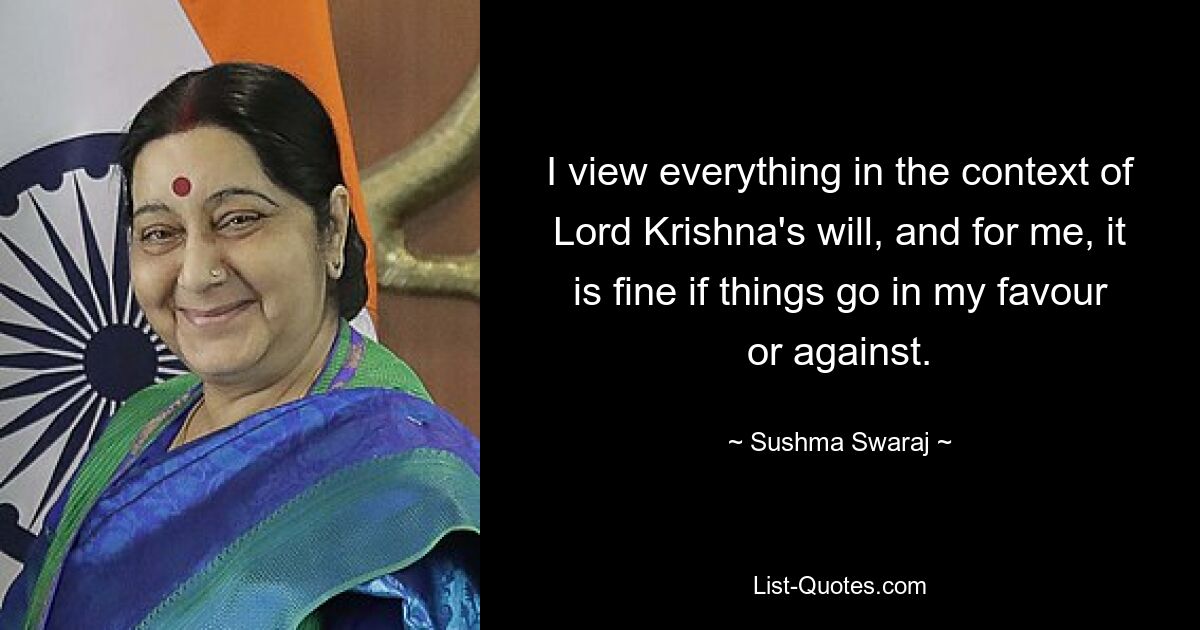 I view everything in the context of Lord Krishna's will, and for me, it is fine if things go in my favour or against. — © Sushma Swaraj