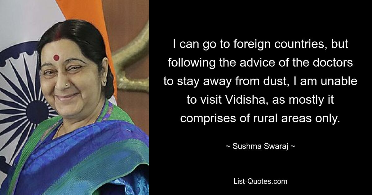 I can go to foreign countries, but following the advice of the doctors to stay away from dust, I am unable to visit Vidisha, as mostly it comprises of rural areas only. — © Sushma Swaraj