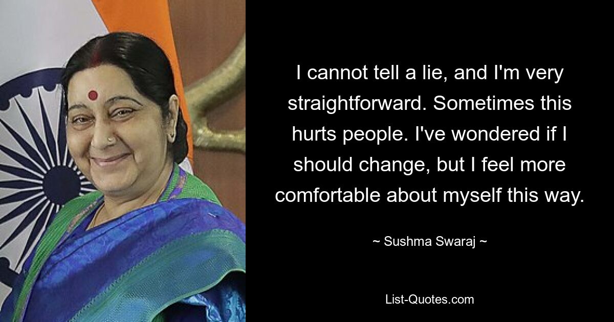 I cannot tell a lie, and I'm very straightforward. Sometimes this hurts people. I've wondered if I should change, but I feel more comfortable about myself this way. — © Sushma Swaraj