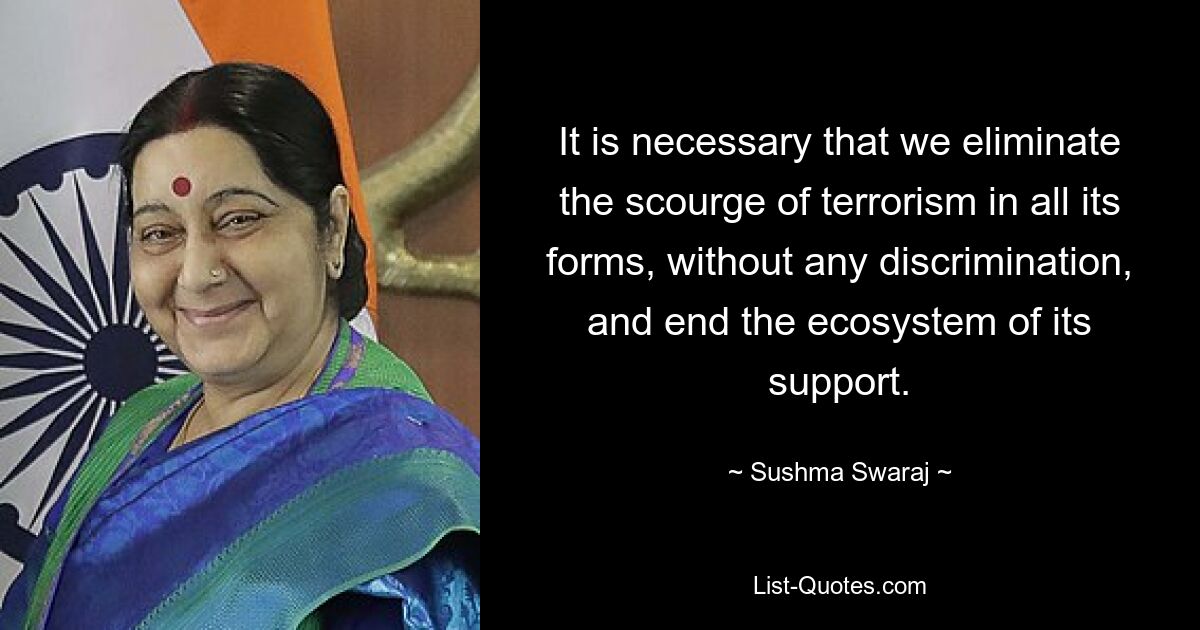 It is necessary that we eliminate the scourge of terrorism in all its forms, without any discrimination, and end the ecosystem of its support. — © Sushma Swaraj