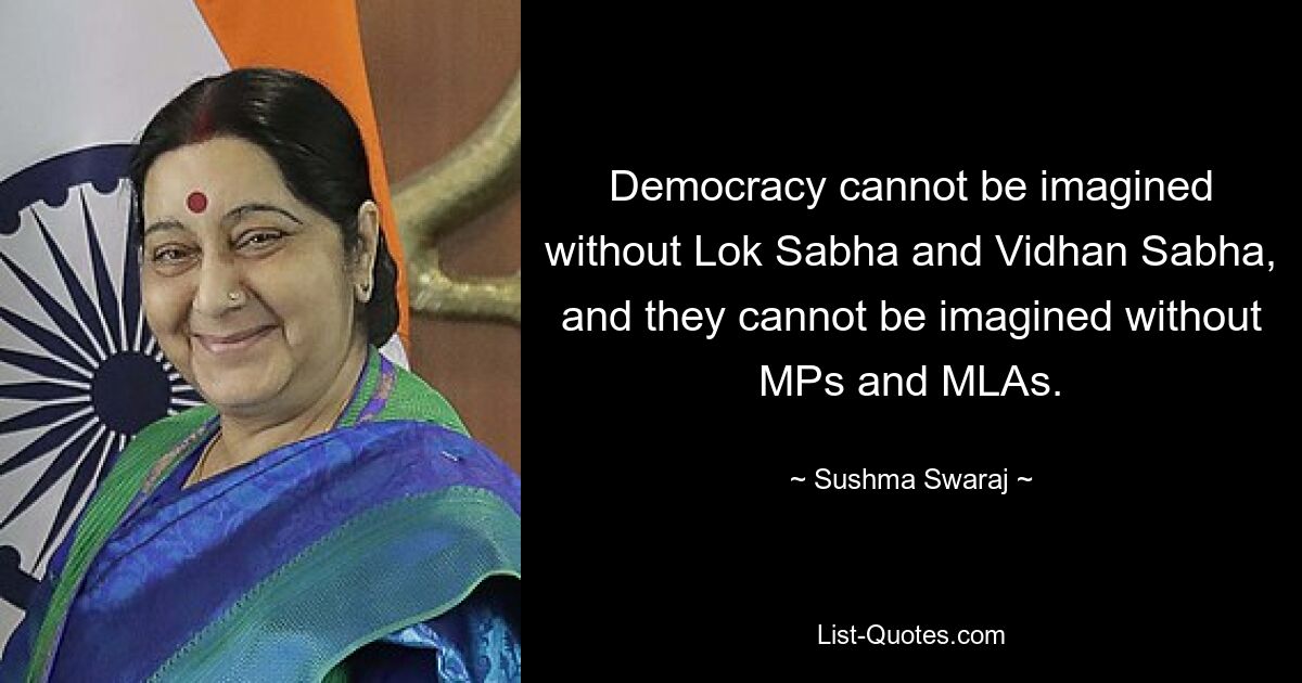 Democracy cannot be imagined without Lok Sabha and Vidhan Sabha, and they cannot be imagined without MPs and MLAs. — © Sushma Swaraj