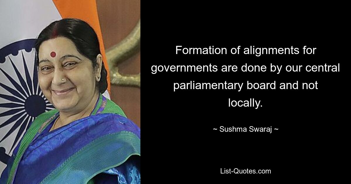 Formation of alignments for governments are done by our central parliamentary board and not locally. — © Sushma Swaraj