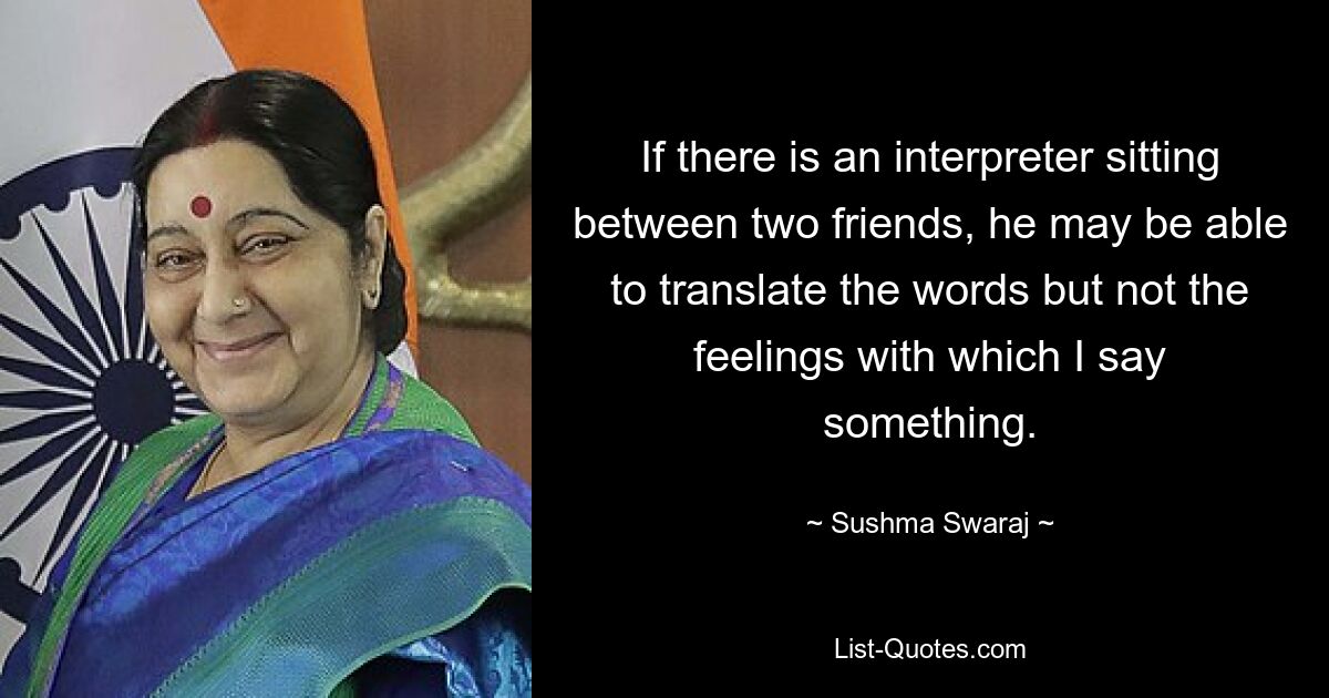 If there is an interpreter sitting between two friends, he may be able to translate the words but not the feelings with which I say something. — © Sushma Swaraj