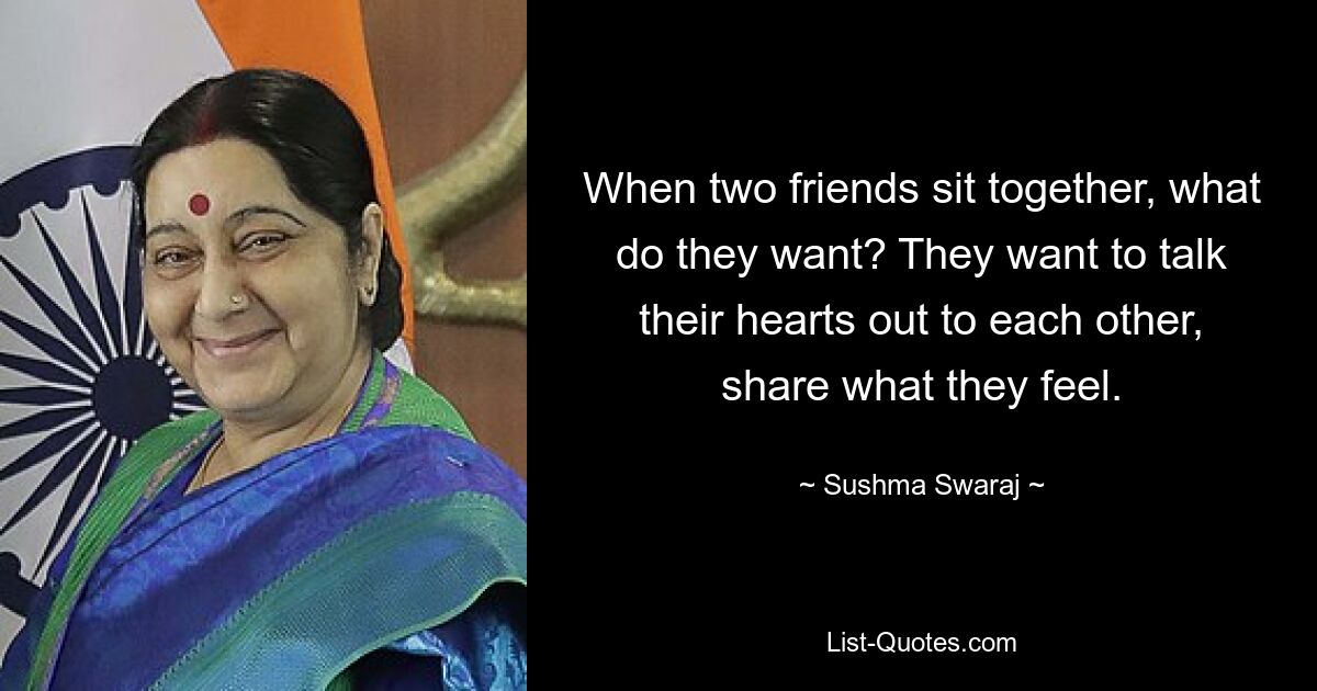 When two friends sit together, what do they want? They want to talk their hearts out to each other, share what they feel. — © Sushma Swaraj