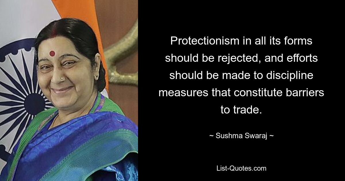 Protectionism in all its forms should be rejected, and efforts should be made to discipline measures that constitute barriers to trade. — © Sushma Swaraj