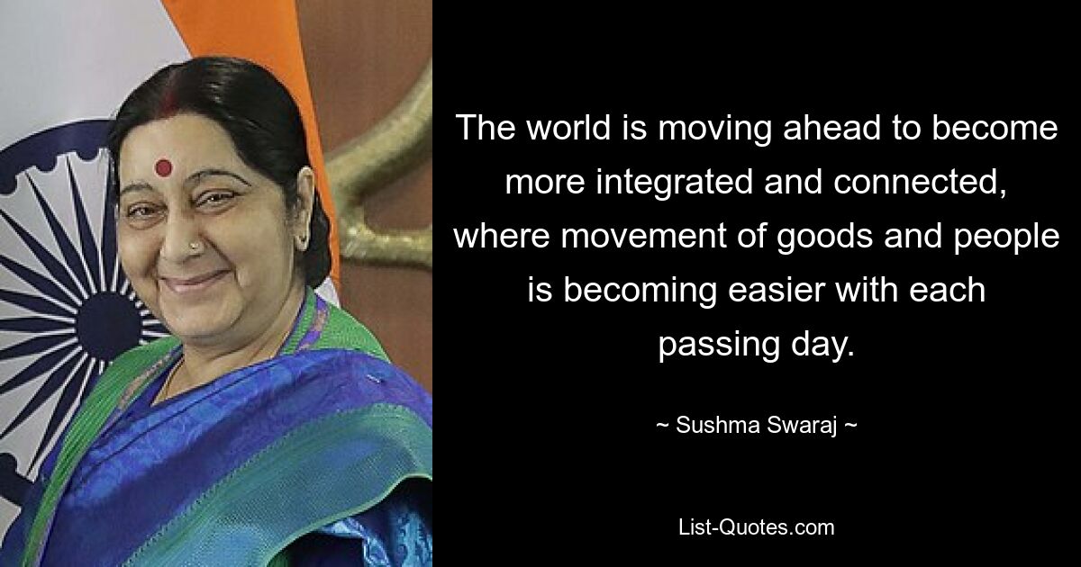 The world is moving ahead to become more integrated and connected, where movement of goods and people is becoming easier with each passing day. — © Sushma Swaraj