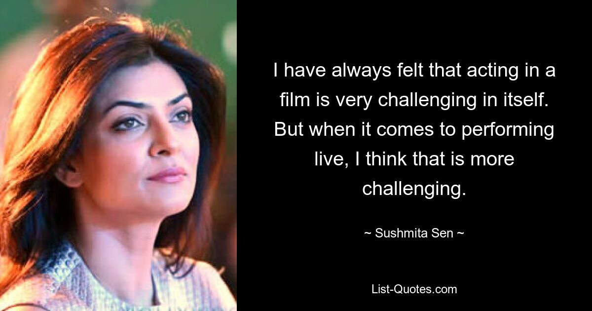 I have always felt that acting in a film is very challenging in itself. But when it comes to performing live, I think that is more challenging. — © Sushmita Sen