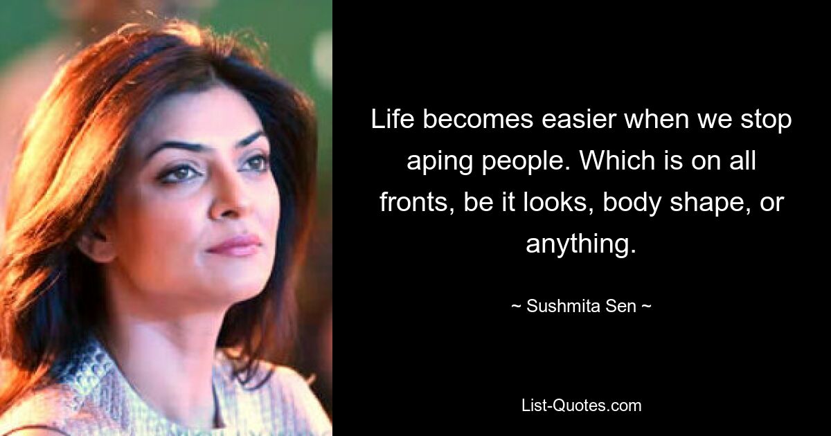 Life becomes easier when we stop aping people. Which is on all fronts, be it looks, body shape, or anything. — © Sushmita Sen