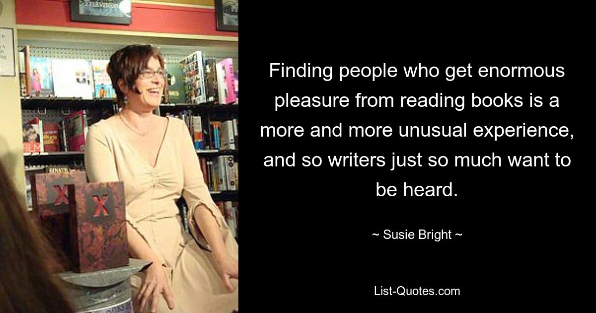 Finding people who get enormous pleasure from reading books is a more and more unusual experience, and so writers just so much want to be heard. — © Susie Bright