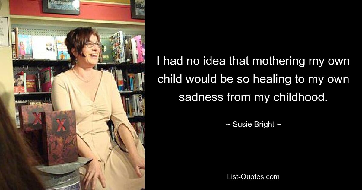 I had no idea that mothering my own child would be so healing to my own sadness from my childhood. — © Susie Bright