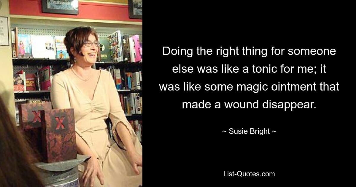 Doing the right thing for someone else was like a tonic for me; it was like some magic ointment that made a wound disappear. — © Susie Bright