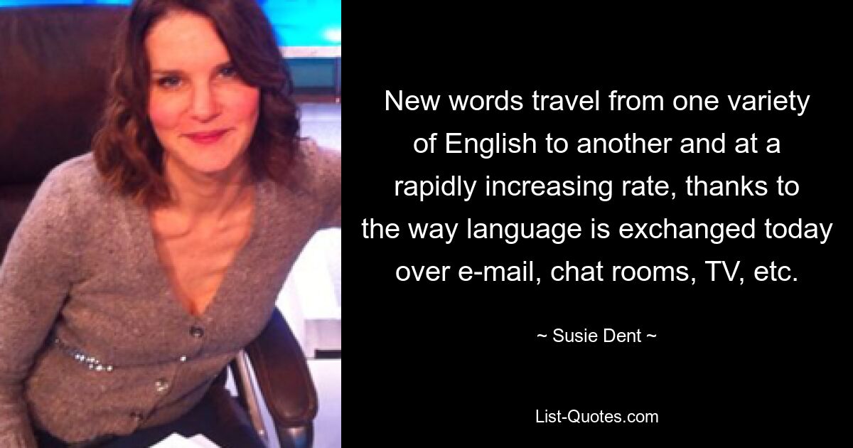 New words travel from one variety of English to another and at a rapidly increasing rate, thanks to the way language is exchanged today over e-mail, chat rooms, TV, etc. — © Susie Dent