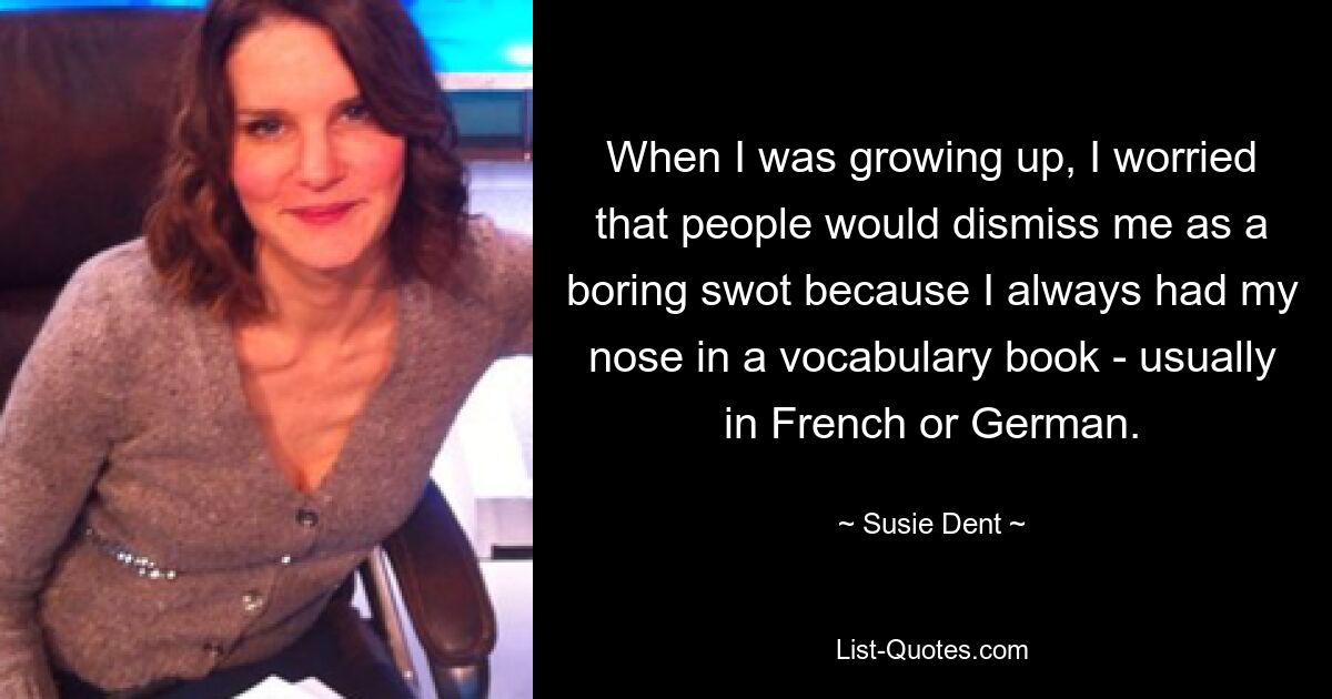 When I was growing up, I worried that people would dismiss me as a boring swot because I always had my nose in a vocabulary book - usually in French or German. — © Susie Dent