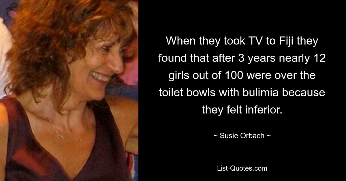 When they took TV to Fiji they found that after 3 years nearly 12 girls out of 100 were over the toilet bowls with bulimia because they felt inferior. — © Susie Orbach