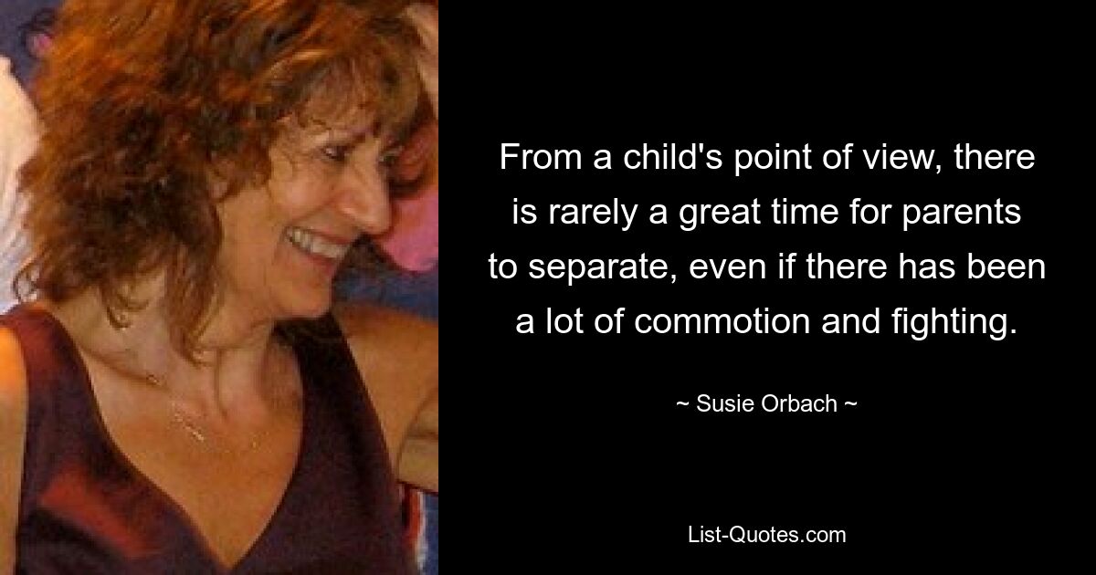 From a child's point of view, there is rarely a great time for parents to separate, even if there has been a lot of commotion and fighting. — © Susie Orbach