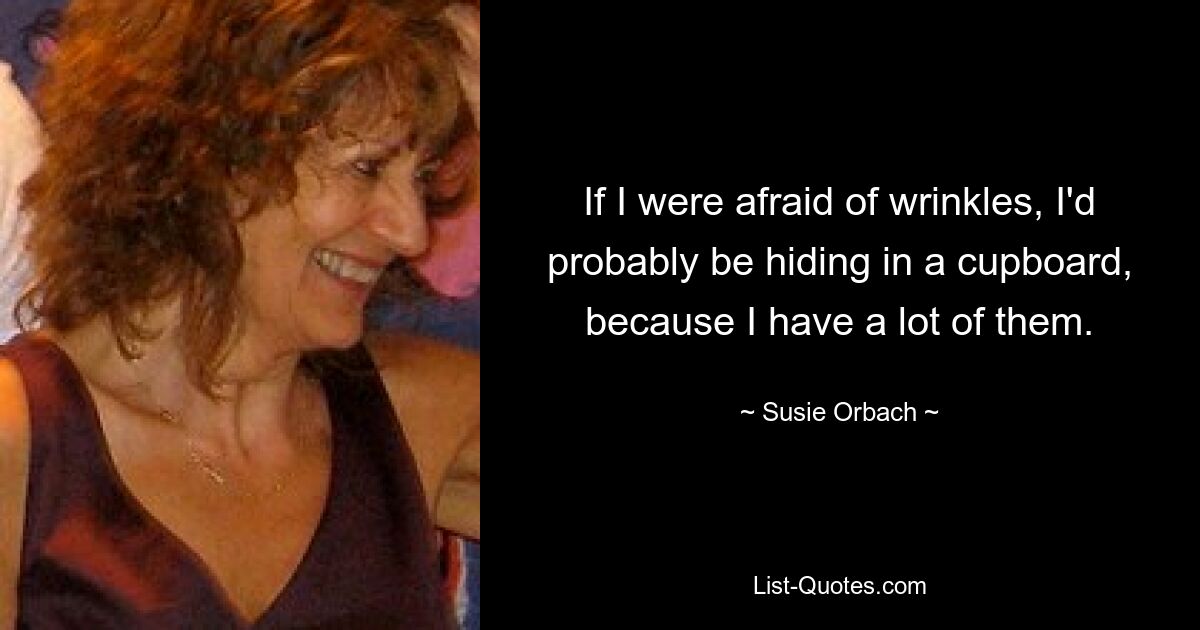 If I were afraid of wrinkles, I'd probably be hiding in a cupboard, because I have a lot of them. — © Susie Orbach