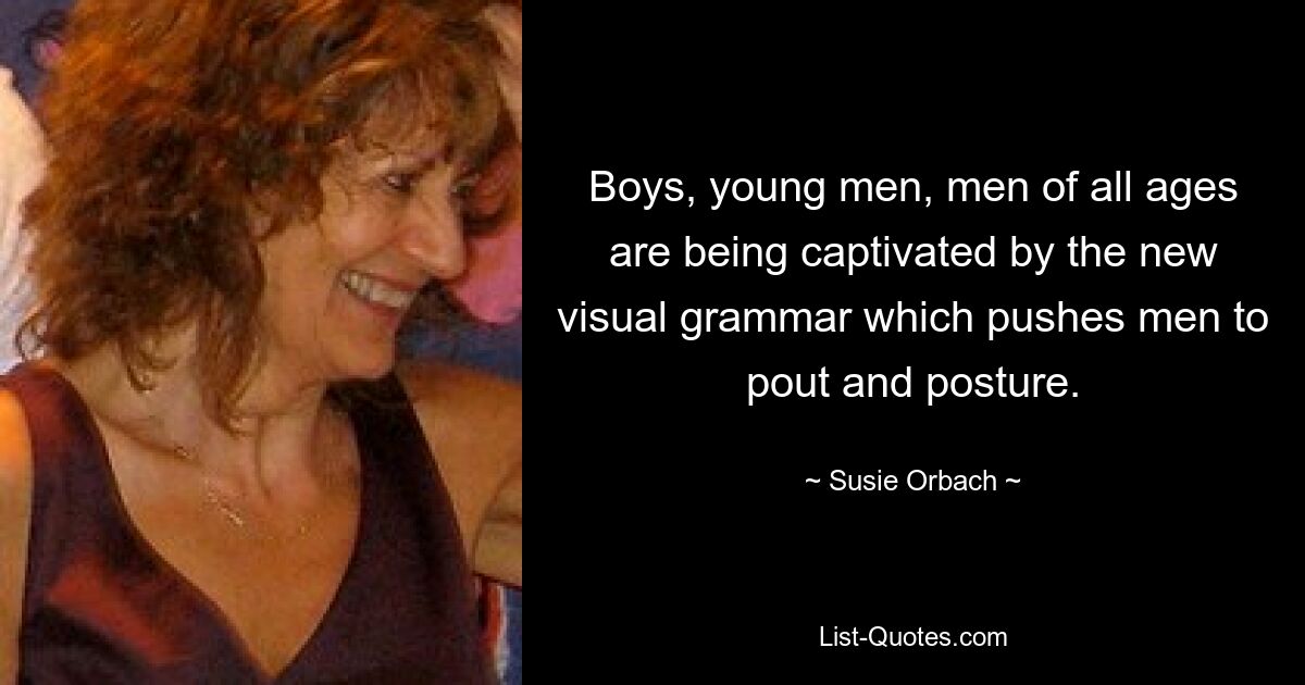 Boys, young men, men of all ages are being captivated by the new visual grammar which pushes men to pout and posture. — © Susie Orbach