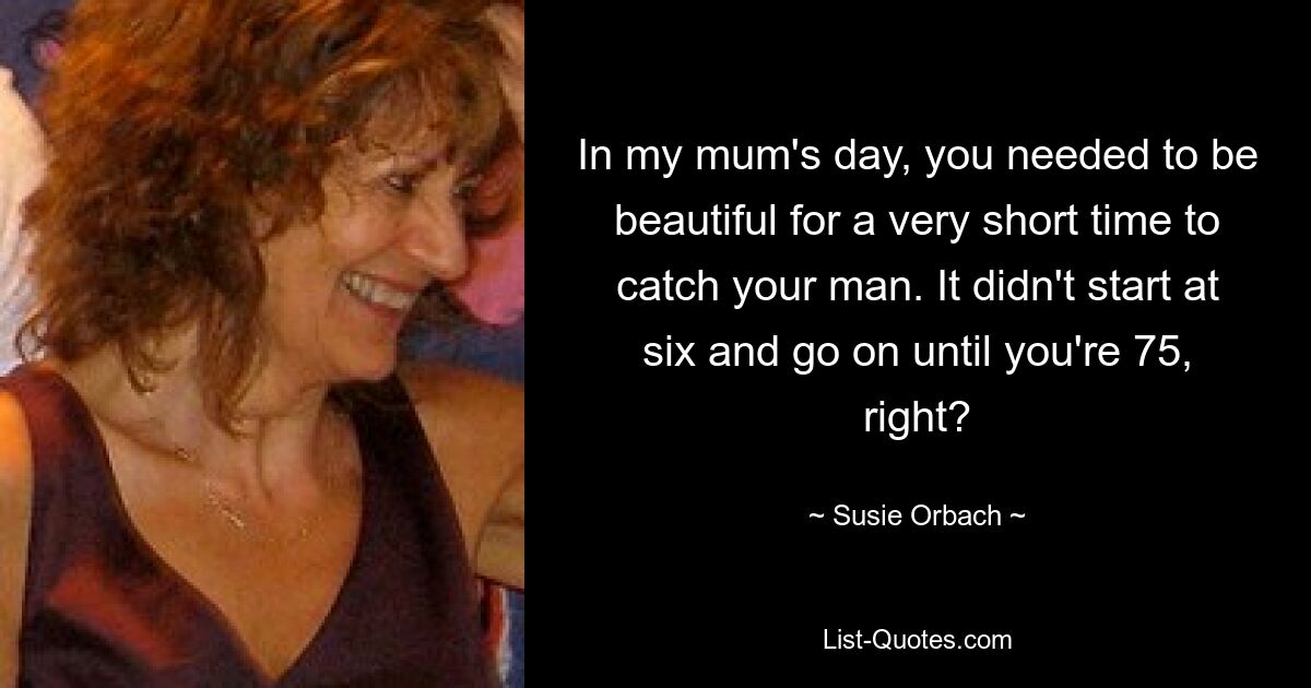 In my mum's day, you needed to be beautiful for a very short time to catch your man. It didn't start at six and go on until you're 75, right? — © Susie Orbach