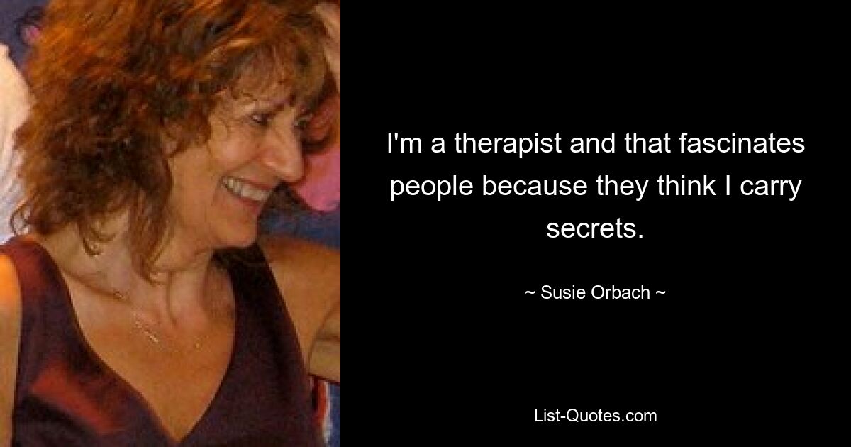 I'm a therapist and that fascinates people because they think I carry secrets. — © Susie Orbach