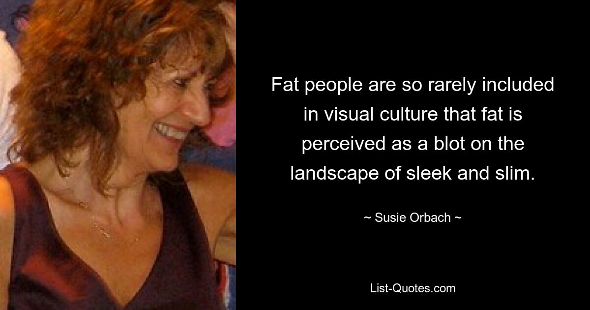 Fat people are so rarely included in visual culture that fat is perceived as a blot on the landscape of sleek and slim. — © Susie Orbach