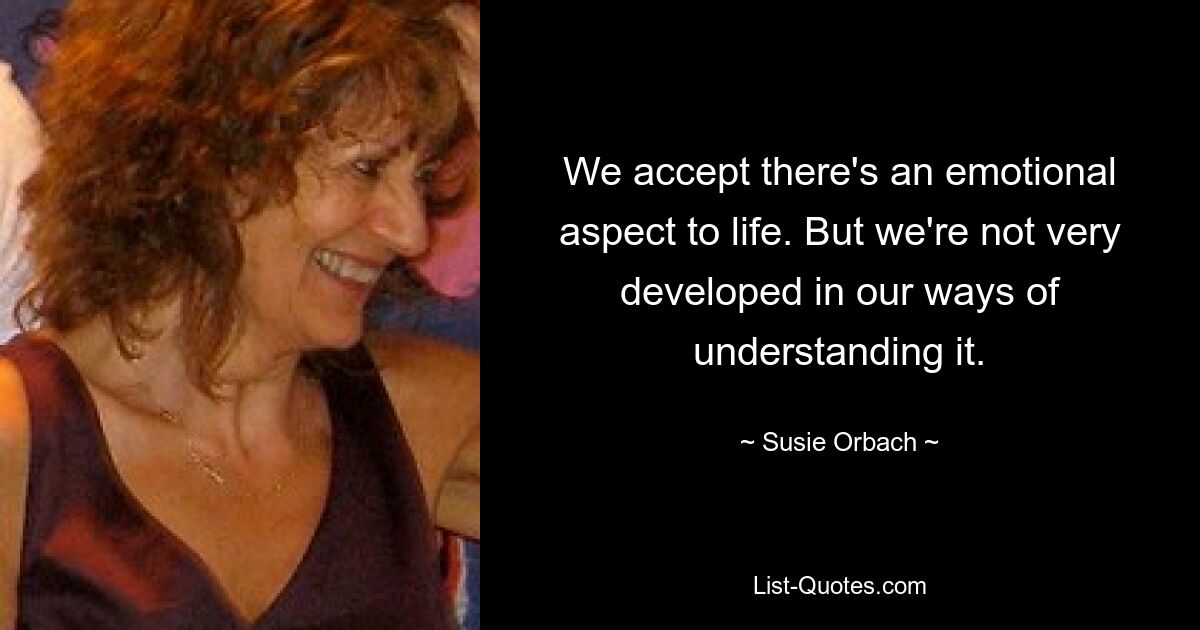 We accept there's an emotional aspect to life. But we're not very developed in our ways of understanding it. — © Susie Orbach