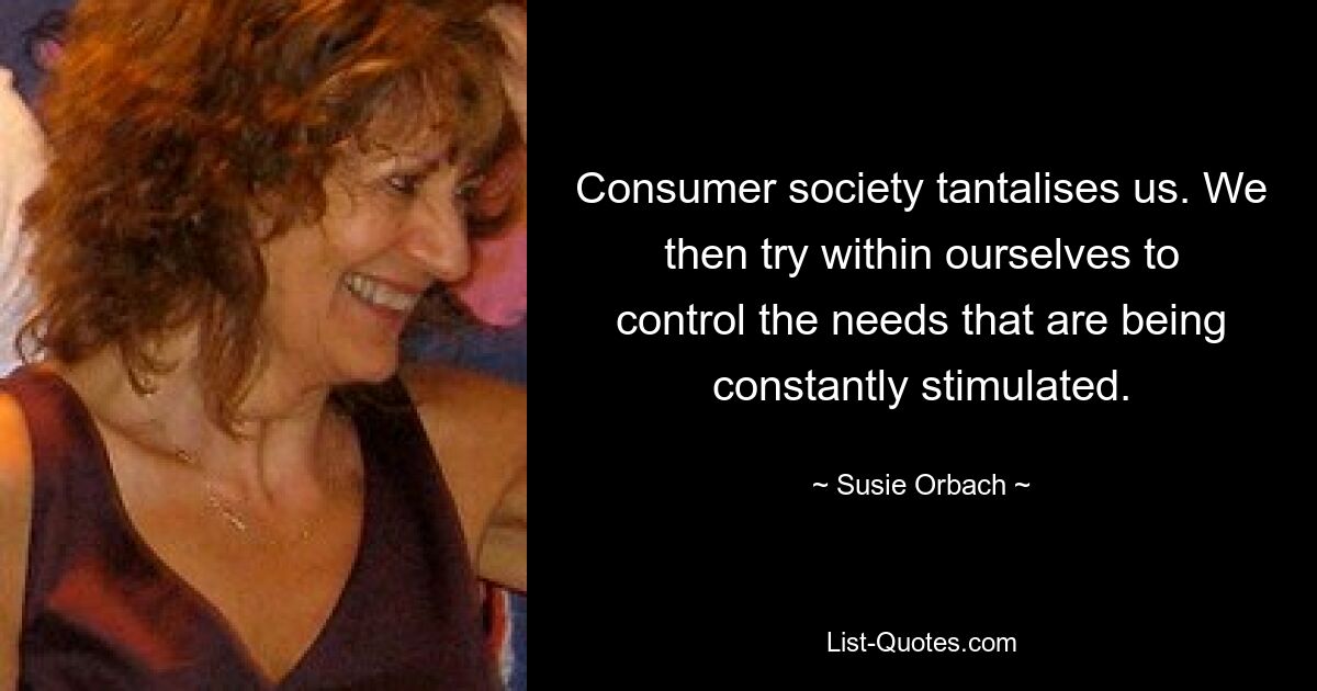 Consumer society tantalises us. We then try within ourselves to control the needs that are being constantly stimulated. — © Susie Orbach