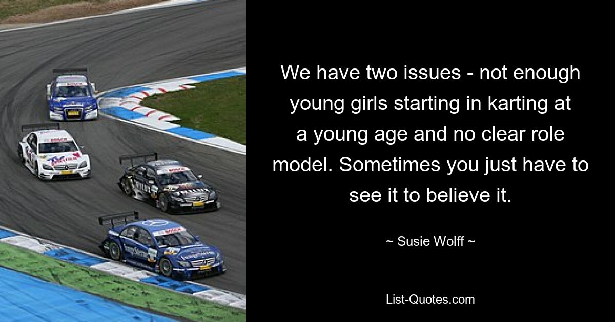 We have two issues - not enough young girls starting in karting at a young age and no clear role model. Sometimes you just have to see it to believe it. — © Susie Wolff