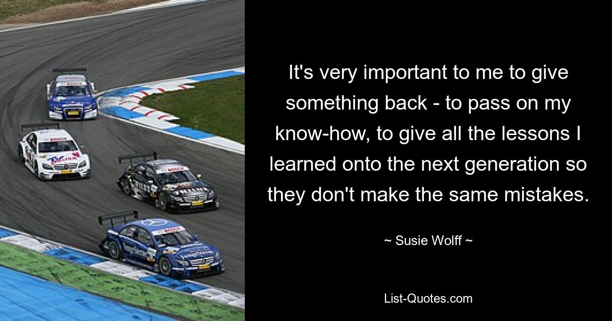 It's very important to me to give something back - to pass on my know-how, to give all the lessons I learned onto the next generation so they don't make the same mistakes. — © Susie Wolff