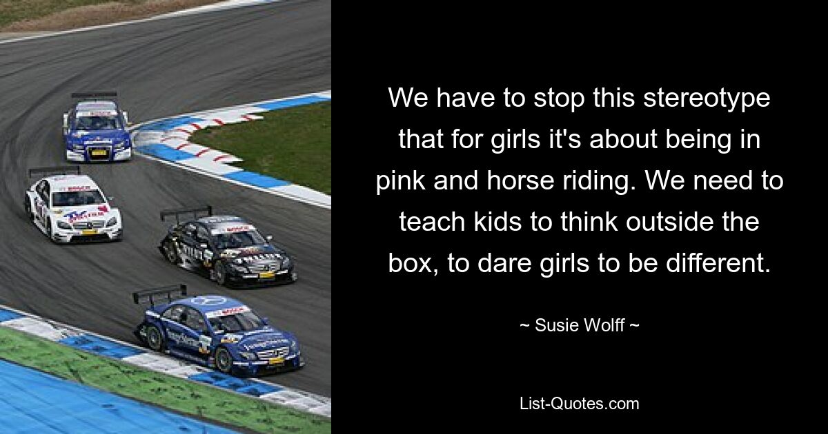 We have to stop this stereotype that for girls it's about being in pink and horse riding. We need to teach kids to think outside the box, to dare girls to be different. — © Susie Wolff