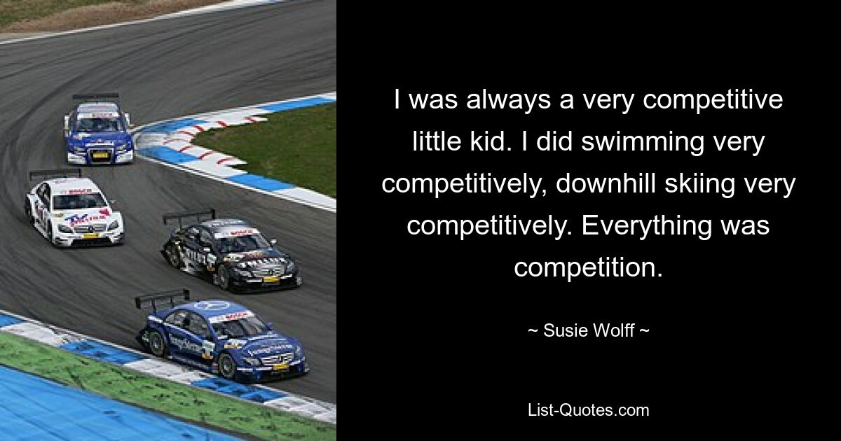 I was always a very competitive little kid. I did swimming very competitively, downhill skiing very competitively. Everything was competition. — © Susie Wolff